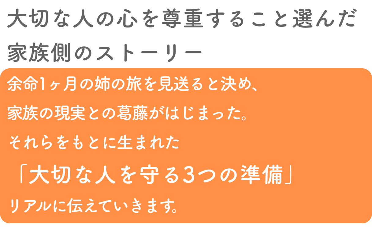 河相歩の言葉大切な人の心を尊重すること選んだ家族側のストーリー
        余命1ヶ月の姉の旅を見送ると決め、家族の現実との葛藤がはじまった。
        それらをもとに生まれた「大切な人を守る3つの準備」リアルに伝えていきます。