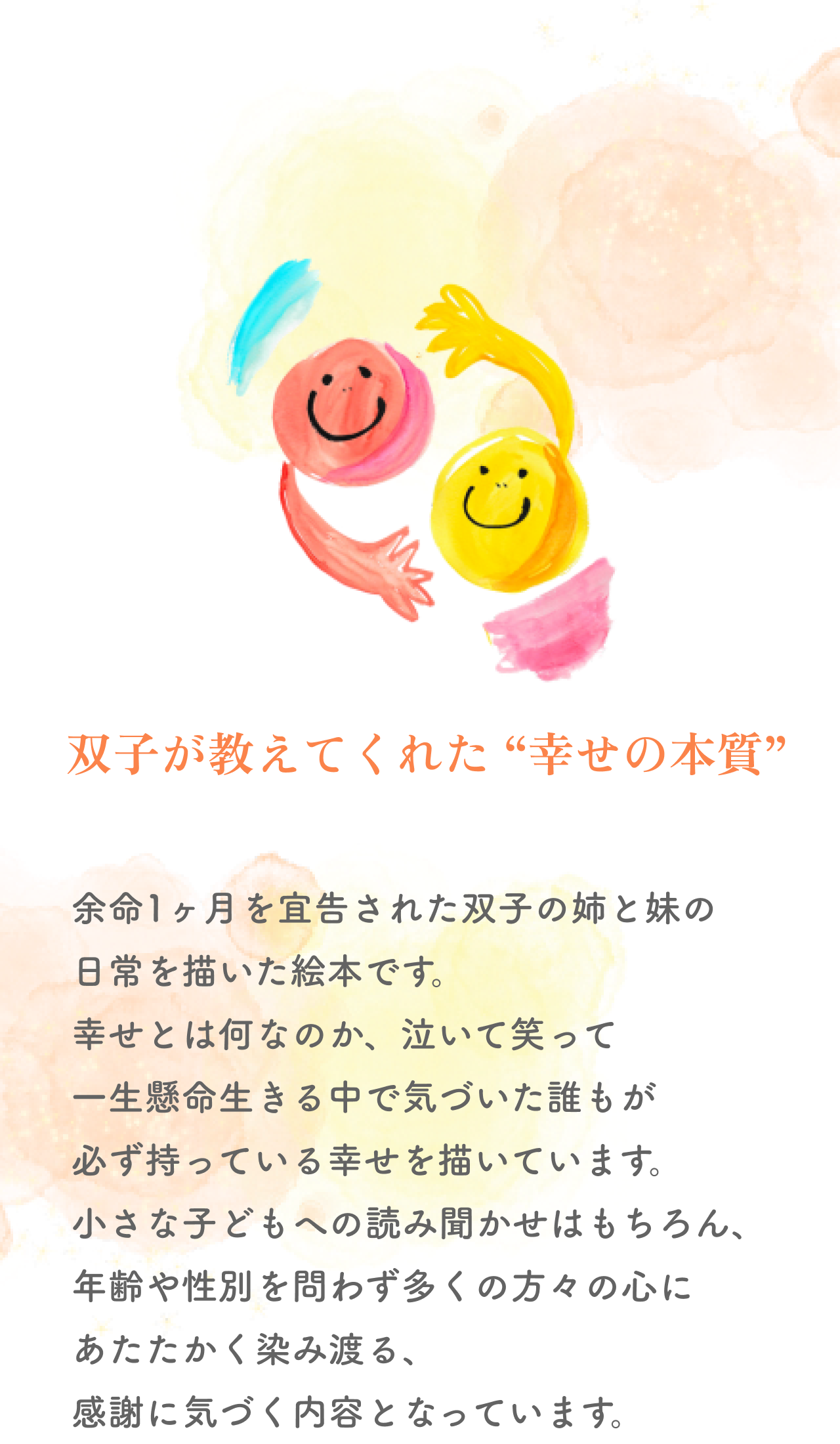双子が教えてくれた “幸せの本質” 余命1ヶ月を宜告された双子の姉と妹の
        日常を描いた絵本です。幸せとは何なのか、泣いて笑って一生懸命生きる中で気づいた誰もが必ず持っている幸せを描いています。
        小さな子どもへの読み聞かせはもちろん、年齢や性別を問わず多くの方々の心にあたたかく染み渡る、感謝に気づく内容となっています。