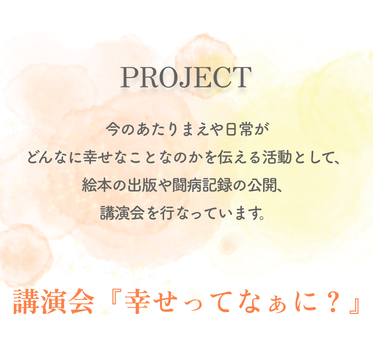 PROJECT 今のあたりまえや日常がどんなに幸せなことなのかを伝える活動として、
            絵本の出版や闘病記録の公開、講演会を行なっています。
            講演会『幸せってなぁに？』