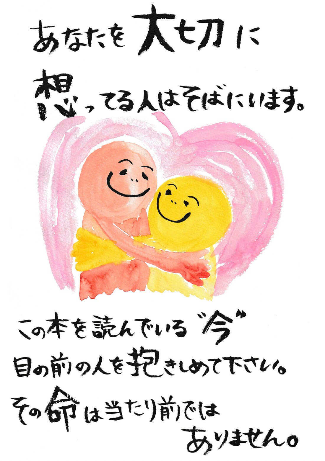 あなたを大切に想っている人はそばにいます。
        この本を読んでいる”今” 目の前の人を抱きしめて下さい。その命は当たり前ではありません。