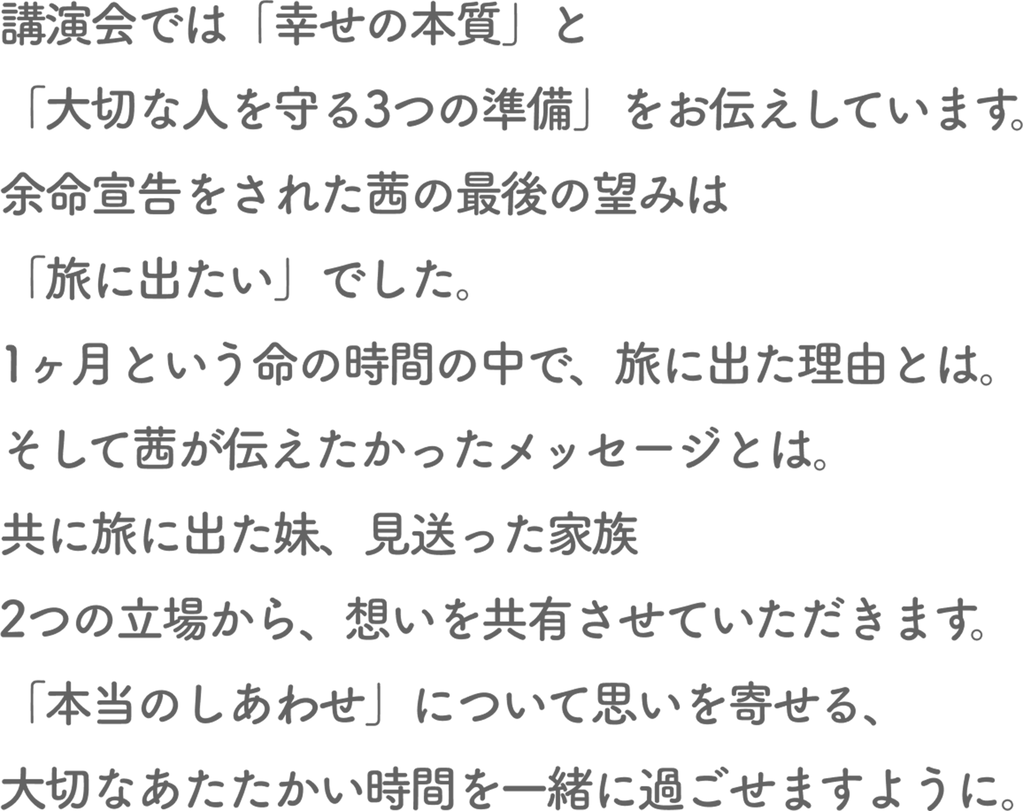 講演会では「幸せの本質」と「大切な人を守る3つの準備」をお伝えしています。
        余命宣告をされた茜の最後の望みは「旅に出たい」でした。
        1ヶ月という命の時間の中で、旅に出た理由とは。そして茜が伝えたかったメッセージとは。
        共に旅に出た妹、見送った家族 2つの立場から、想いを共有させていただきます。
        「本当のしあわせ」について思いを寄せる、大切なあたたかい時間を一緒に過ごせますように。
