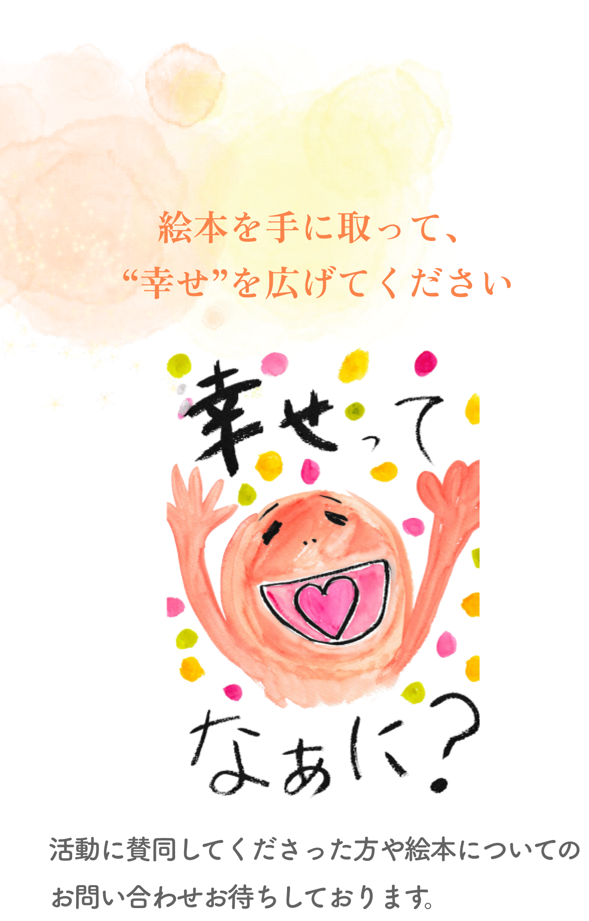 絵本を手に取って、“幸せ”を広げてください
        幸せってなぁに？ 活動に賛同してくださった方や絵本についてのお問い合わせお待ちしております。